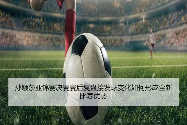 孙颖莎亚锦赛决赛赛后复盘接发球变化如何形成全新比赛优势
